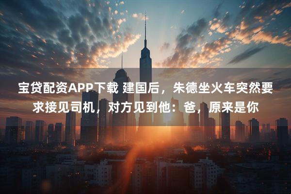 宝贷配资APP下载 建国后，朱德坐火车突然要求接见司机，对方见到他：爸，原来是你