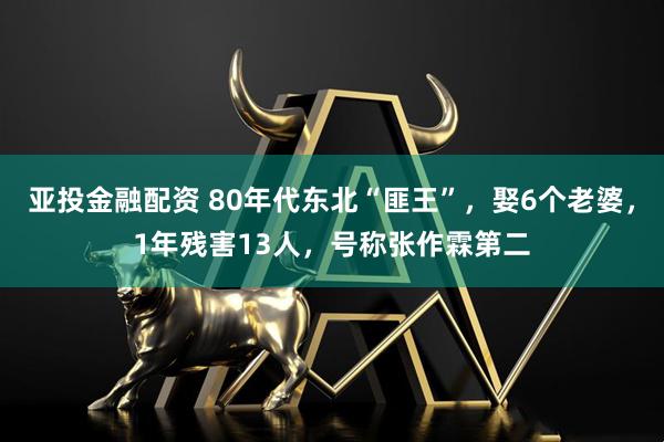亚投金融配资 80年代东北“匪王”，娶6个老婆，1年残害13人，号称张作霖第二