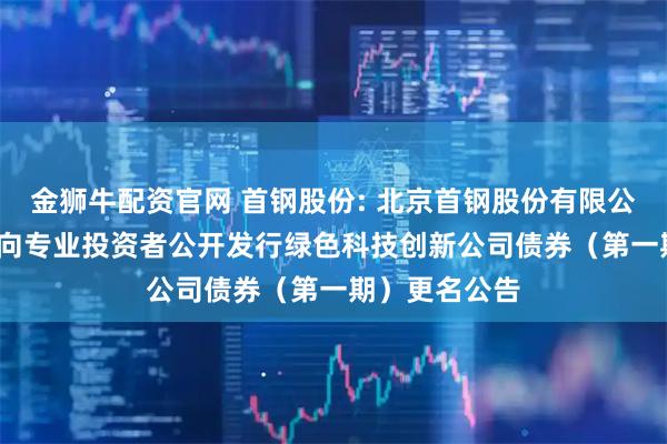 金狮牛配资官网 首钢股份: 北京首钢股份有限公司2025年面向专业投资者公开发行绿色科技创新公司债券（第一期）更名公告