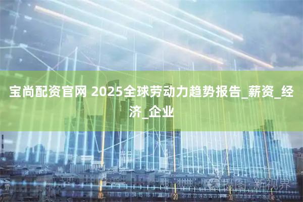 宝尚配资官网 2025全球劳动力趋势报告_薪资_经济_企业