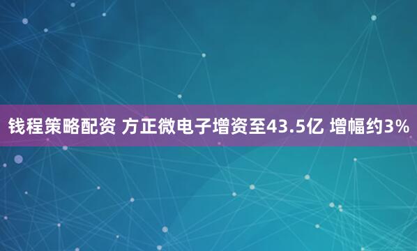 钱程策略配资 方正微电子增资至43.5亿 增幅约3%