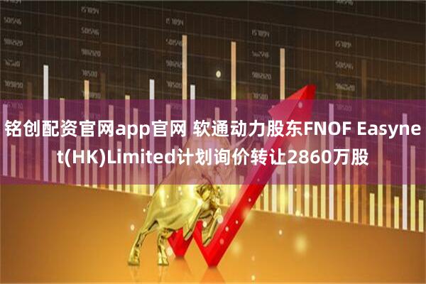 铭创配资官网app官网 软通动力股东FNOF Easynet(HK)Limited计划询价转让2860万股