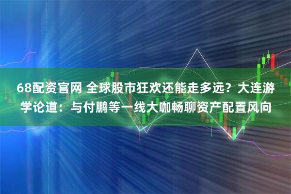 68配资官网 全球股市狂欢还能走多远？大连游学论道：与付鹏等一线大咖畅聊资产配置风向