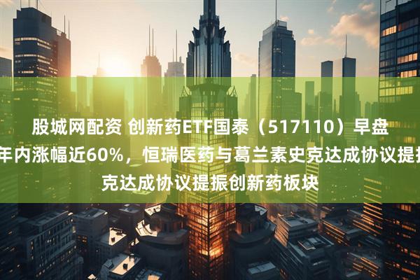 股城网配资 创新药ETF国泰（517110）早盘收涨超4%，年内涨幅近60%，恒瑞医药与葛兰素史克达成协议提振创新药板块