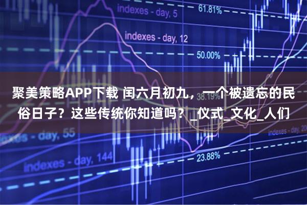 聚美策略APP下载 闰六月初九，一个被遗忘的民俗日子？这些传统你知道吗？_仪式_文化_人们