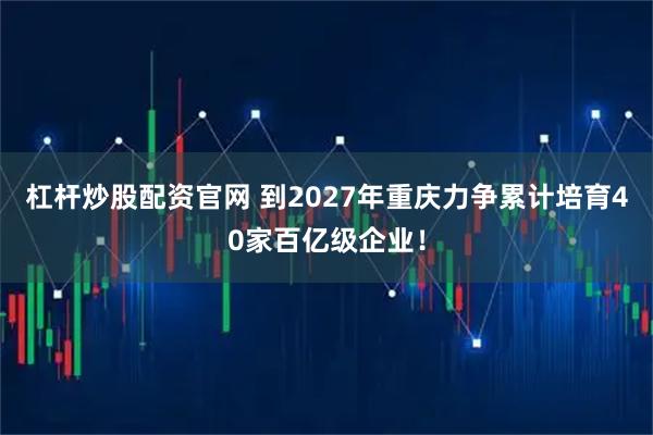 杠杆炒股配资官网 到2027年重庆力争累计培育40家百亿级企业！