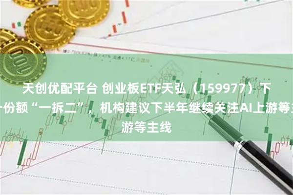 天创优配平台 创业板ETF天弘（159977）下周一份额“一拆二”，机构建议下半年继续关注AI上游等主线
