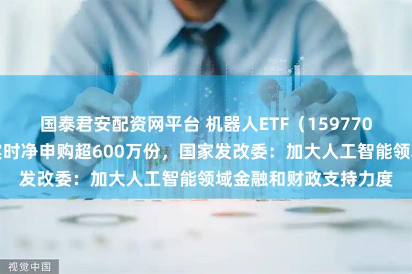 国泰君安配资网平台 机器人ETF（159770）规模创历史新高，实时净申购超600万份，国家发改委：加大人工智能领域金融和财政支持力度