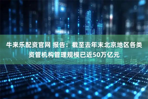牛来乐配资官网 报告：截至去年末北京地区各类资管机构管理规模已近50万亿元