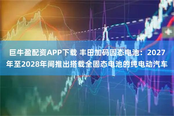 巨牛盈配资APP下载 丰田加码固态电池：2027年至2028年间推出搭载全固态电池的纯电动汽车