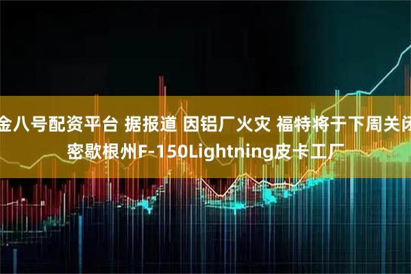 金八号配资平台 据报道 因铝厂火灾 福特将于下周关闭密歇根州F-150Lightning皮卡工厂