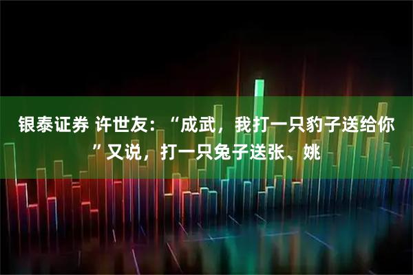 银泰证券 许世友：“成武，我打一只豹子送给你”又说，打一只兔子送张、姚