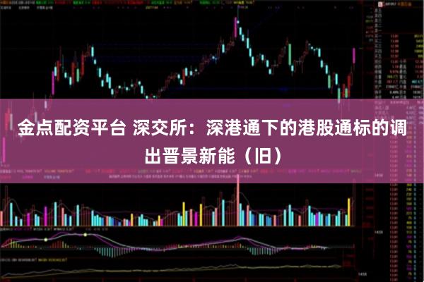 金点配资平台 深交所：深港通下的港股通标的调出晋景新能（旧）