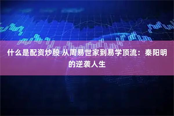 什么是配资炒股 从周易世家到易学顶流：秦阳明的逆袭人生