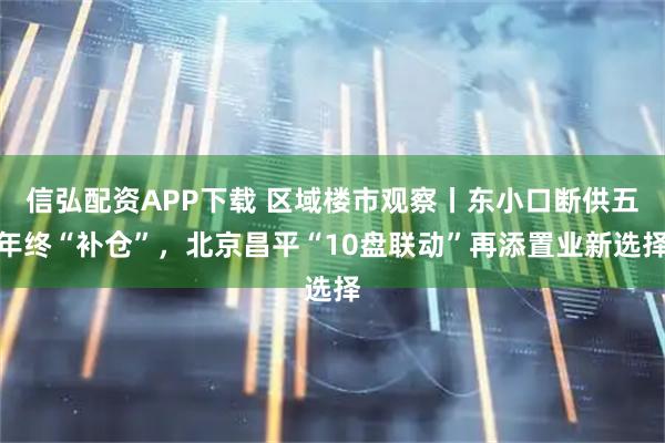 信弘配资APP下载 区域楼市观察丨东小口断供五年终“补仓”，北京昌平“10盘联动”再添置业新选择