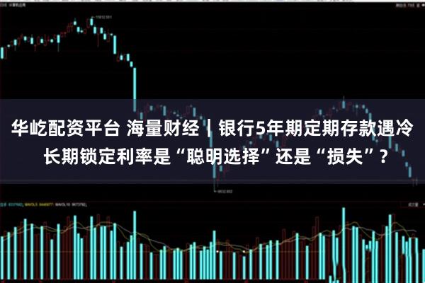 华屹配资平台 海量财经｜银行5年期定期存款遇冷 长期锁定利率是“聪明选择”还是“损失”？