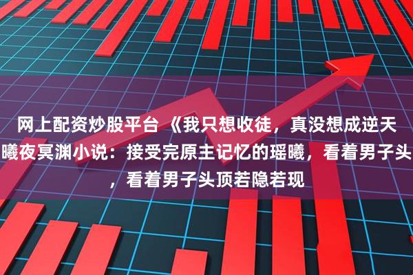 网上配资炒股平台 《我只想收徒，真没想成逆天师尊啊》瑶曦夜冥渊小说：接受完原主记忆的瑶曦，看着男子头顶若隐若现