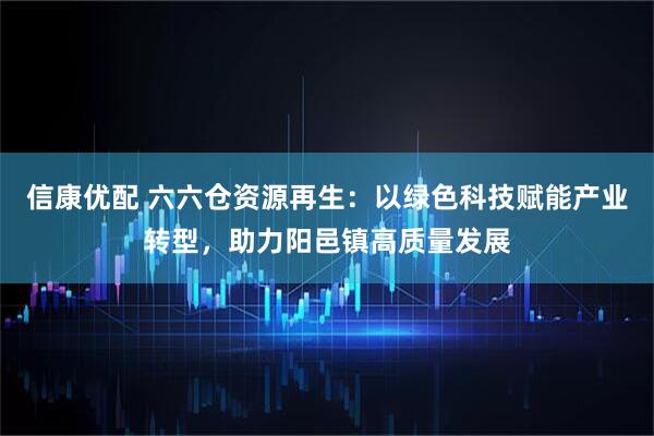 信康优配 六六仓资源再生：以绿色科技赋能产业转型，助力阳邑镇高质量发展