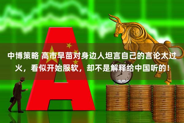 中博策略 高市早苗对身边人坦言自己的言论太过火,看似开始服软,却不是解释给中国听的!