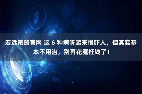 宏远策略官网 这 6 种病听起来很吓人，但其实基本不用治，别再花冤枉钱了！