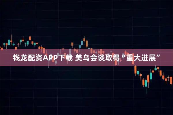 钱龙配资APP下载 美乌会谈取得“重大进展”