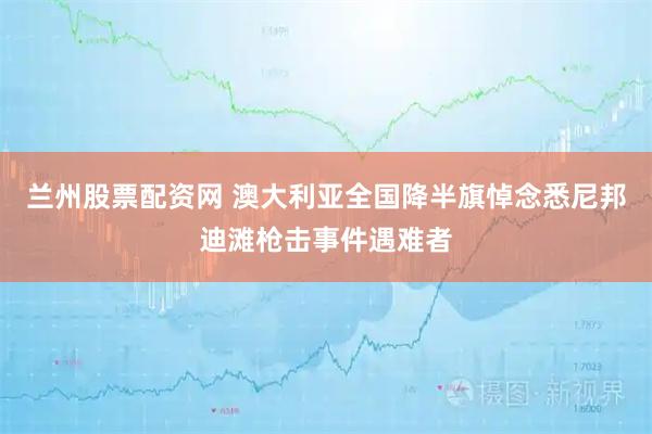 兰州股票配资网 澳大利亚全国降半旗悼念悉尼邦迪滩枪击事件遇难者