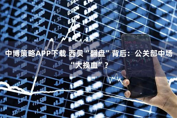 中博策略APP下载 西贝“翻盘”背后：公关部中场“大换血”？