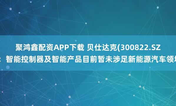 聚鸿鑫配资APP下载 贝仕达克(300822.SZ)：智能控制器及智能产品目前暂未涉足新能源汽车领域