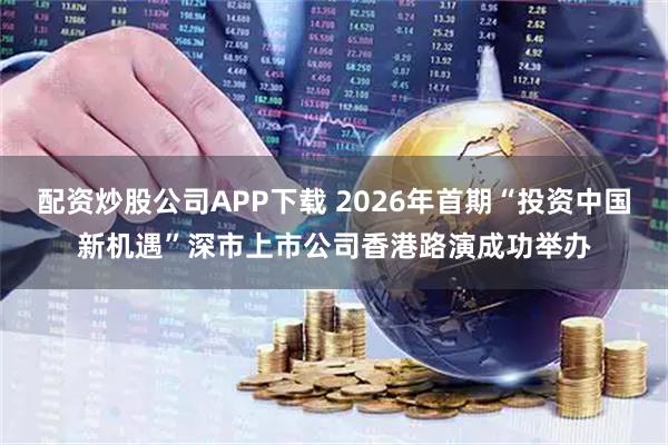 配资炒股公司APP下载 2026年首期“投资中国新机遇”深市上市公司香港路演成功举办