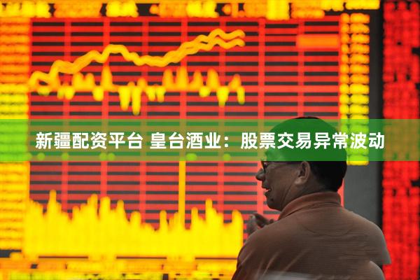 新疆配资平台 皇台酒业：股票交易异常波动