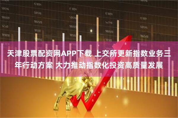 天津股票配资网APP下载 上交所更新指数业务三年行动方案 大力推动指数化投资高质量发展