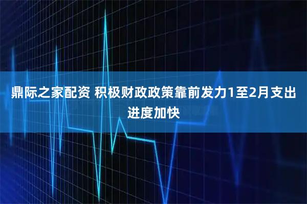 鼎际之家配资 积极财政政策靠前发力　1至2月支出进度加快