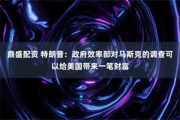 鼎盛配资 特朗普：政府效率部对马斯克的调查可以给美国带来一笔财富