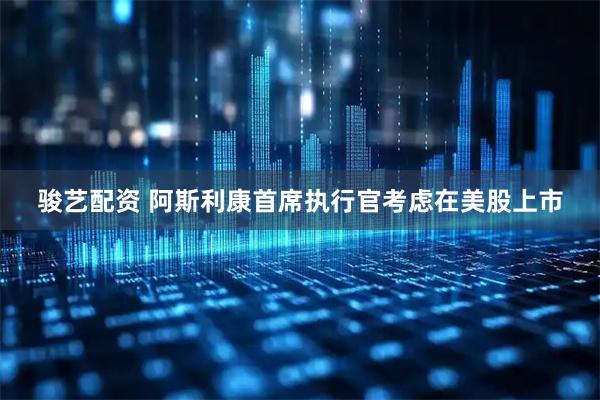 骏艺配资 阿斯利康首席执行官考虑在美股上市