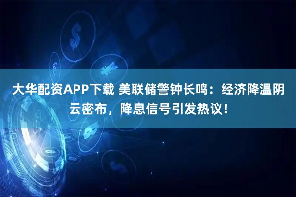 大华配资APP下载 美联储警钟长鸣：经济降温阴云密布，降息信号引发热议！