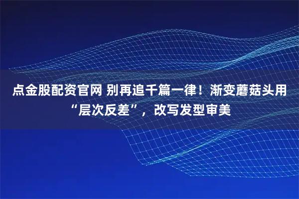 点金股配资官网 别再追千篇一律！渐变蘑菇头用“层次反差”，改写发型审美