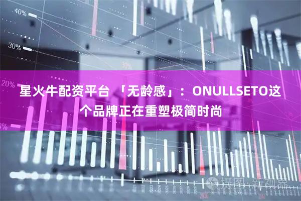 星火牛配资平台 「无龄感」：ONULLSETO这个品牌正在重塑极简时尚