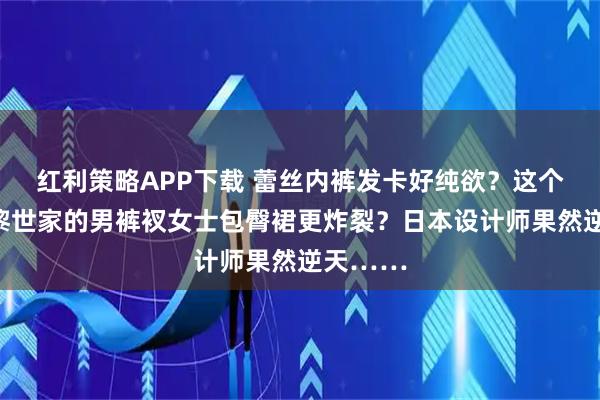 红利策略APP下载 蕾丝内裤发卡好纯欲？这个不比巴黎世家的男裤衩女士包臀裙更炸裂？日本设计师果然逆天……